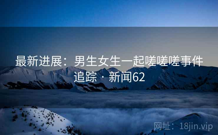 最新进展：男生女生一起嗟嗟嗟事件追踪 · 新闻62  第2张