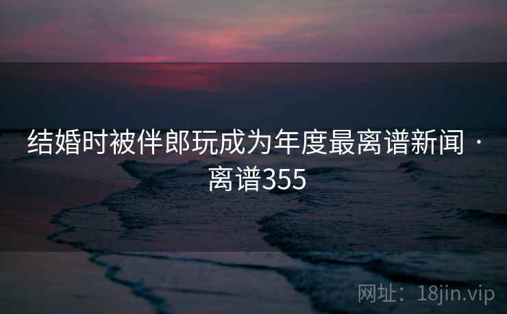 结婚时被伴郎玩成为年度最离谱新闻 · 离谱355