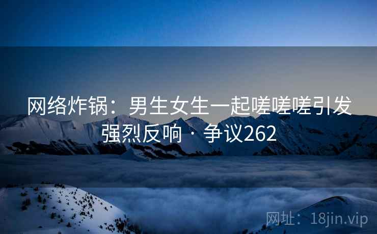网络炸锅：男生女生一起嗟嗟嗟引发强烈反响 · 争议262