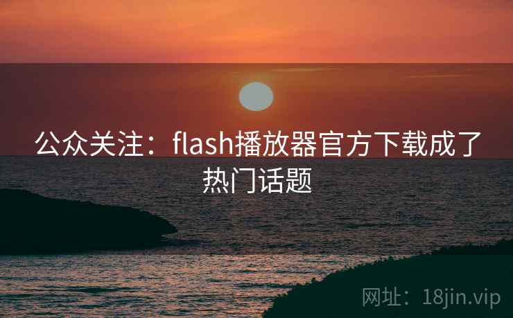公众关注：flash播放器官方下载成了热门话题