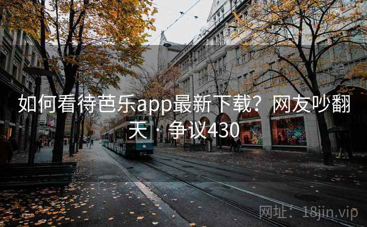 如何看待芭乐app最新下载？网友吵翻天 · 争议430